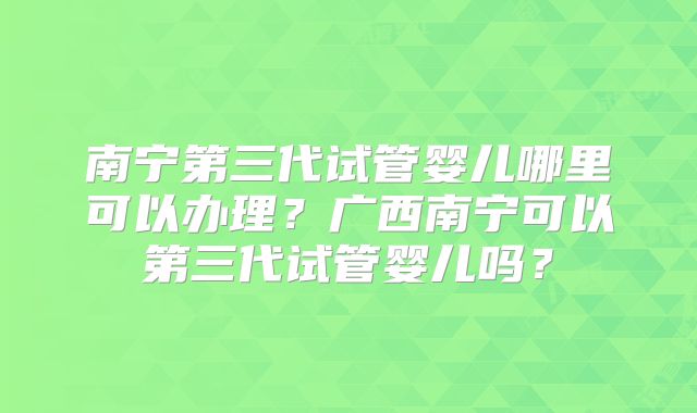 南宁第三代试管婴儿哪里可以办理？广西南宁可以第三代试管婴儿吗？