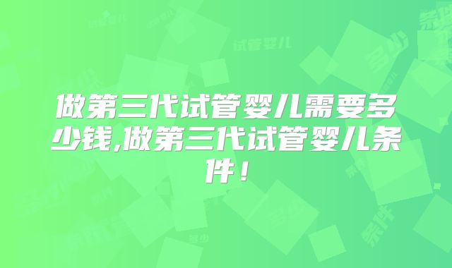 做第三代试管婴儿需要多少钱,做第三代试管婴儿条件！