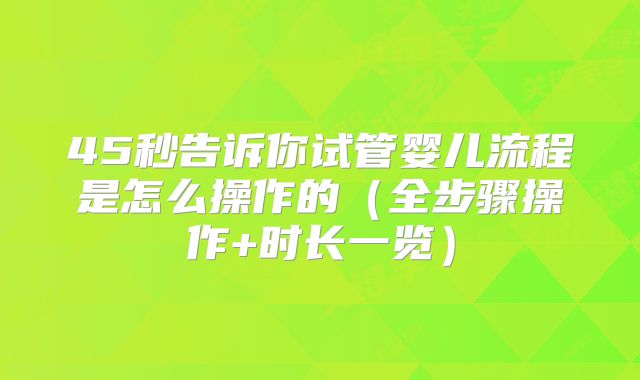 45秒告诉你试管婴儿流程是怎么操作的（全步骤操作+时长一览）