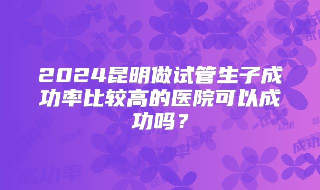 2024昆明做试管生子成功率比较高的医院可以成功吗?