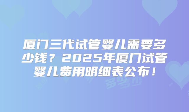 厦门三代试管婴儿需要多少钱?2025年厦门试管婴儿费用明细表公布!