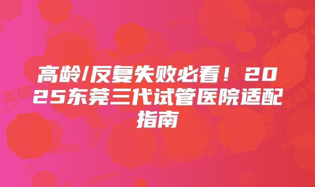 高龄/反复失败必看！2025东莞三代试管医院适配指南