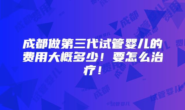 成都做第三代试管婴儿的费用大概多少！要怎么治疗！