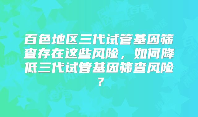 百色地区三代试管基因筛查存在这些风险，如何降低三代试管基因筛查风险？