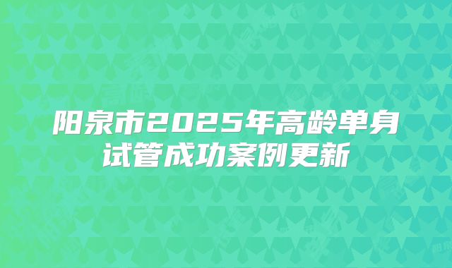 阳泉市2025年高龄单身试管成功案例更新