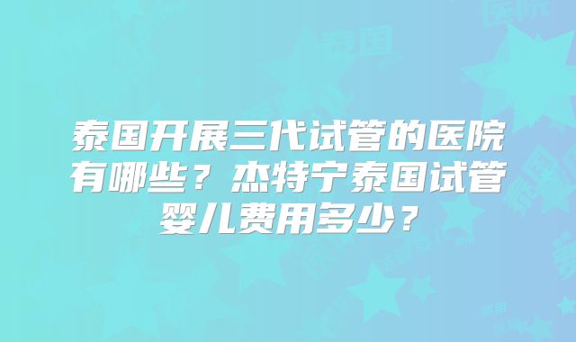 泰国开展三代试管的医院有哪些？杰特宁泰国试管婴儿费用多少？