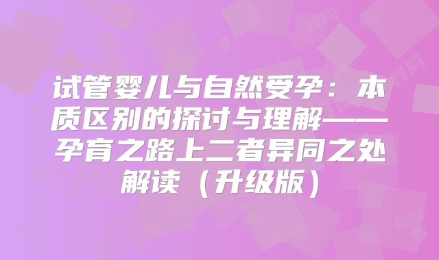 试管婴儿与自然受孕：本质区别的探讨与理解——孕育之路上二者异同之处解读（升级版）