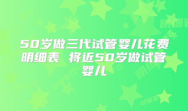 50岁做三代试管婴儿花费明细表 将近50岁做试管婴儿