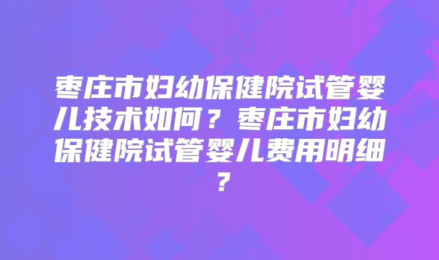 枣庄市妇幼保健院试管婴儿技术如何？枣庄市妇幼保健院试管婴儿费用明细？