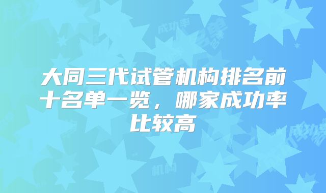 大同三代试管机构排名前十名单一览，哪家成功率比较高