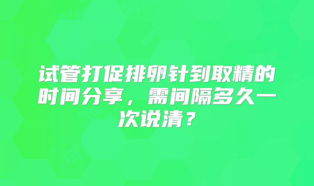 试管打促排卵针到取精的时间分享，需间隔多久一次说清？