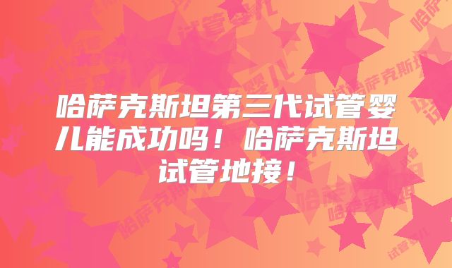 哈萨克斯坦第三代试管婴儿能成功吗！哈萨克斯坦试管地接！