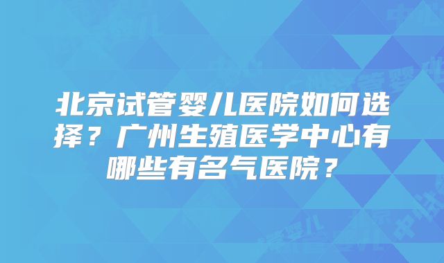 北京试管婴儿医院如何选择？广州生殖医学中心有哪些有名气医院？