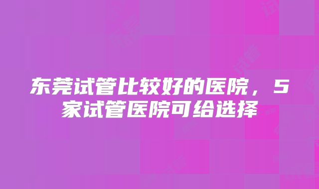 东莞试管比较好的医院，5家试管医院可给选择