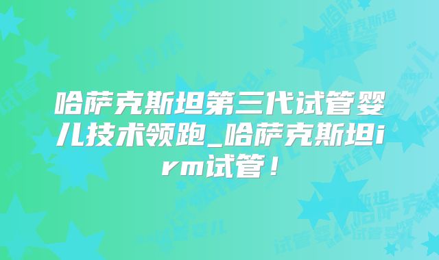哈萨克斯坦第三代试管婴儿技术领跑_哈萨克斯坦irm试管！
