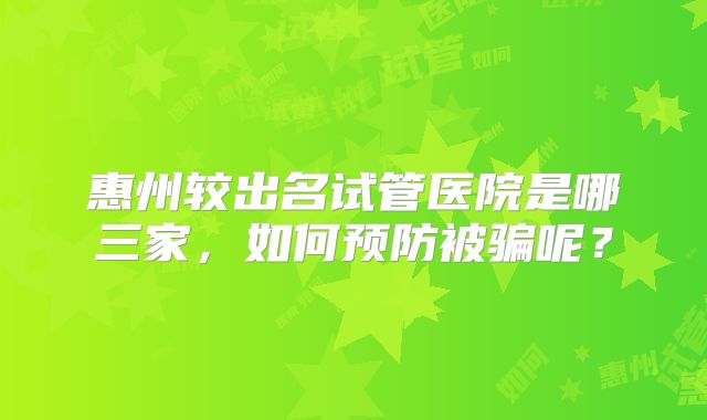惠州较出名试管医院是哪三家，如何预防被骗呢？