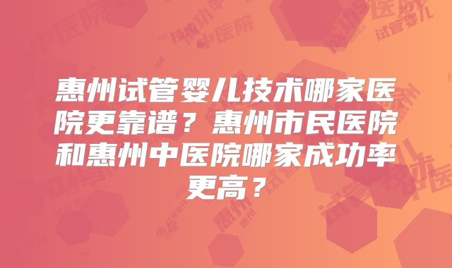 惠州试管婴儿技术哪家医院更靠谱？惠州市民医院和惠州中医院哪家成功率更高？