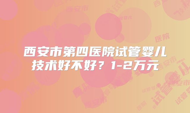 西安市第四医院试管婴儿技术好不好？1-2万元