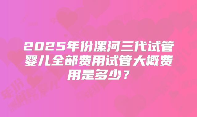 2025年份漯河三代试管婴儿全部费用试管大概费用是多少?