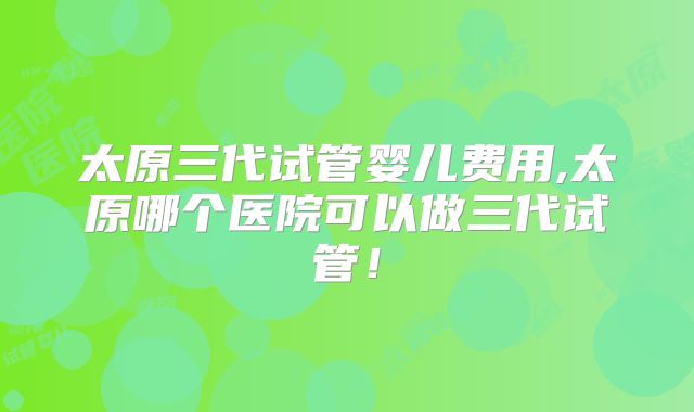 太原三代试管婴儿费用,太原哪个医院可以做三代试管！