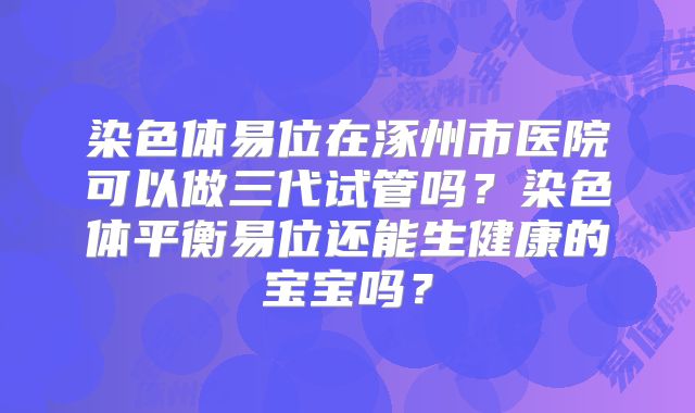 染色体易位在涿州市医院可以做三代试管吗？染色体平衡易位还能生健康的宝宝吗？