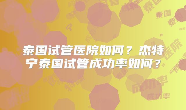 泰国试管医院如何？杰特宁泰国试管成功率如何？