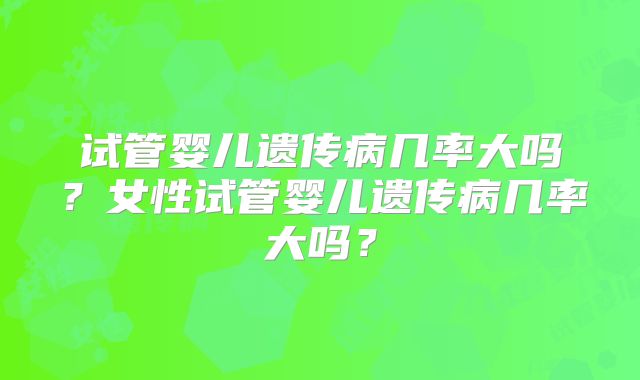 试管婴儿遗传病几率大吗？女性试管婴儿遗传病几率大吗？