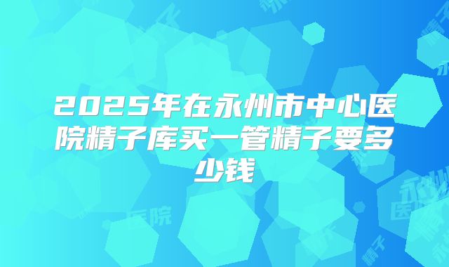 2025年在永州市中心医院精子库买一管精子要多少钱