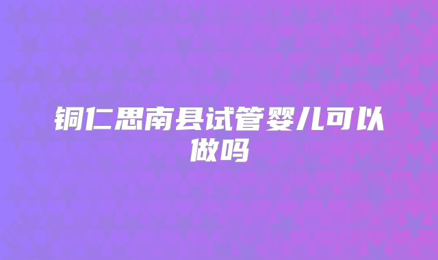 铜仁思南县试管婴儿可以做吗