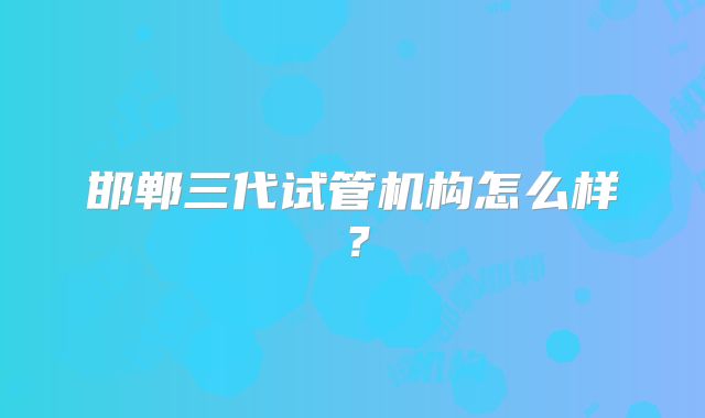 邯郸三代试管机构怎么样？