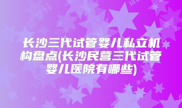 长沙三代试管婴儿私立机构盘点(长沙民营三代试管婴儿医院有哪些)