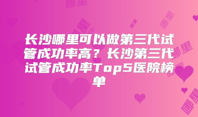 长沙哪里可以做第三代试管成功率高？长沙第三代试管成功率Top5医院榜单
