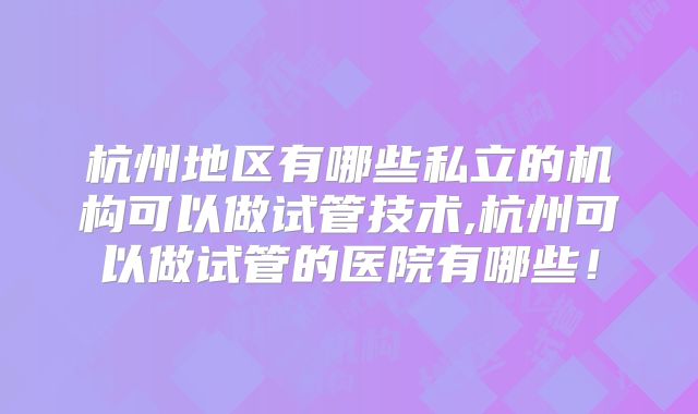 杭州地区有哪些私立的机构可以做试管技术,杭州可以做试管的医院有哪些!