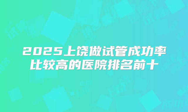 2025上饶做试管成功率比较高的医院排名前十