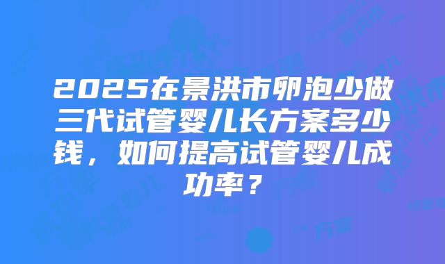 2025在景洪市卵泡少做三代试管婴儿长方案多少钱，如何提高试管婴儿成功率？