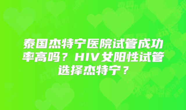 泰国杰特宁医院试管成功率高吗？HIV女阳性试管选择杰特宁？