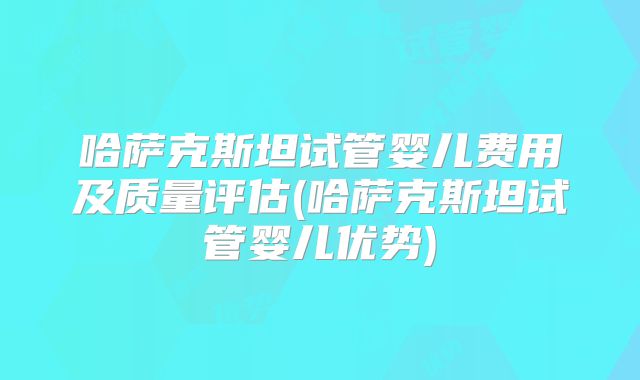 哈萨克斯坦试管婴儿费用及质量评估(哈萨克斯坦试管婴儿优势)