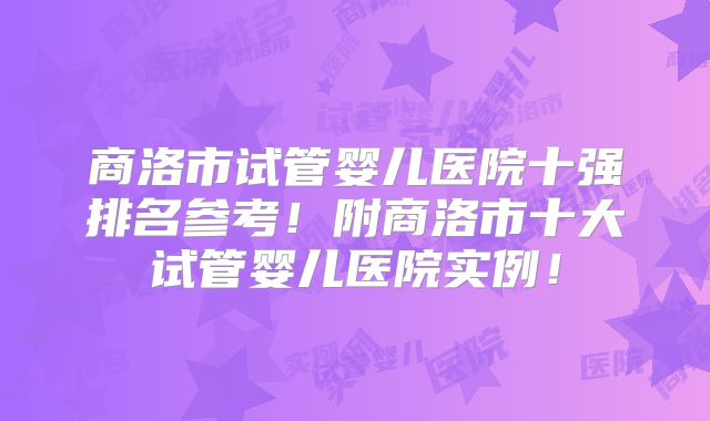 商洛市试管婴儿医院十强排名参考！附商洛市十大试管婴儿医院实例！