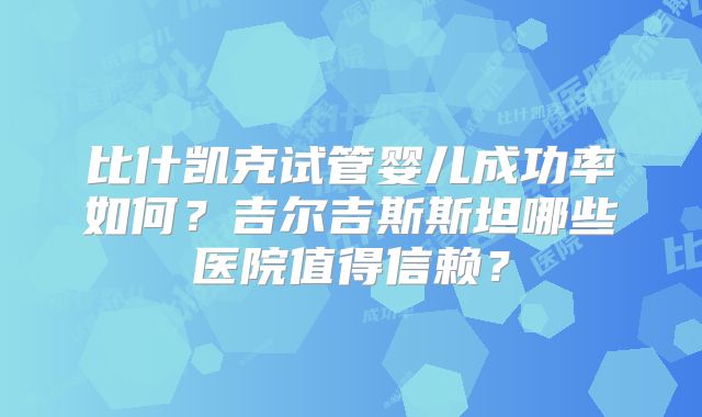 比什凯克试管婴儿成功率如何？吉尔吉斯斯坦哪些医院值得信赖？