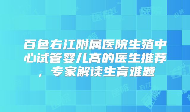 百色右江附属医院生殖中心试管婴儿高的医生推荐，专家解读生育难题