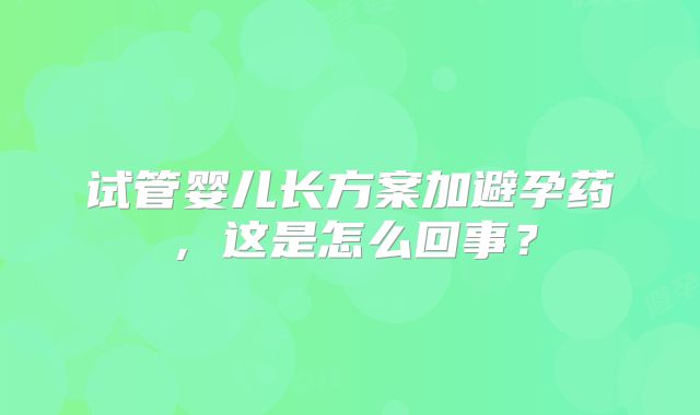 试管婴儿长方案加避孕药，这是怎么回事？