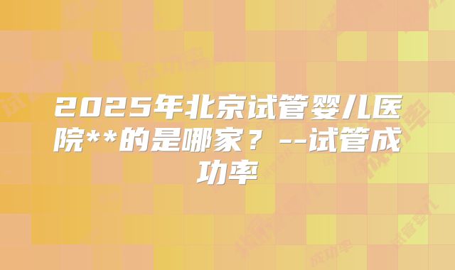 2025年北京试管婴儿医院**的是哪家？--试管成功率
