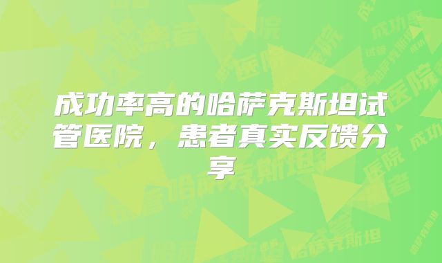 成功率高的哈萨克斯坦试管医院，患者真实反馈分享