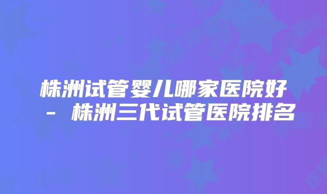株洲试管婴儿哪家医院好 - 株洲三代试管医院排名
