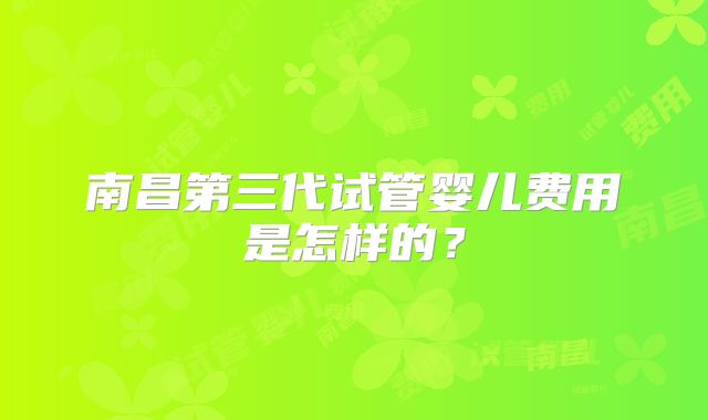 南昌第三代试管婴儿费用是怎样的？