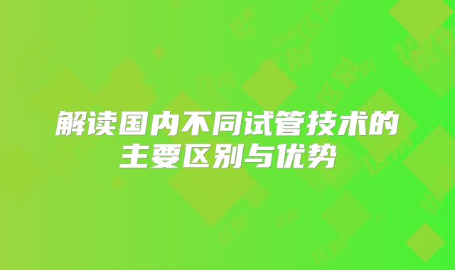 解读国内不同试管技术的主要区别与优势