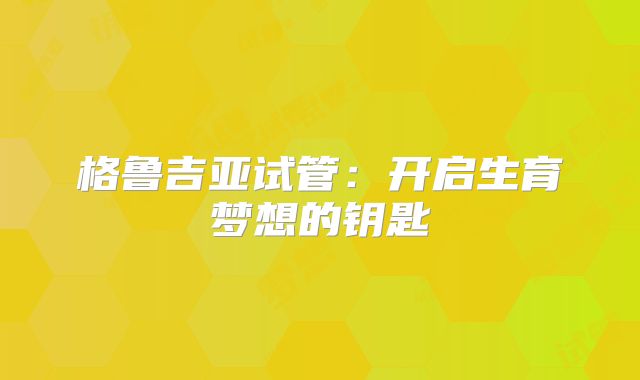 格鲁吉亚试管:开启生育梦想的钥匙