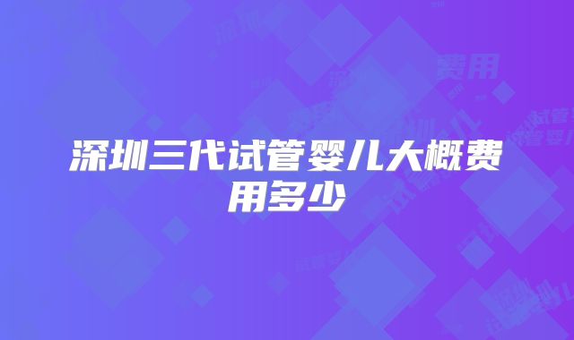深圳三代试管婴儿大概费用多少