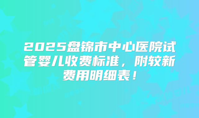 2025盘锦市中心医院试管婴儿收费标准，附较新费用明细表！
