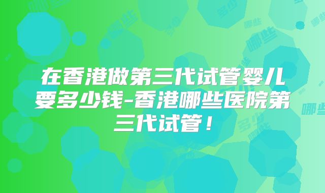 在香港做第三代试管婴儿要多少钱-香港哪些医院第三代试管！